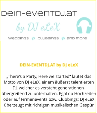 DEIN-EVENTDJ.AT by DJ eLeX  „There‘s a Party, Here we started“ lautet das Motto von DJ eLeX, einem äußerst talentierten DJ, welcher es versteht generationen-übergreifend zu unterhalten. Egal ob Hochzeiten oder auf Firmenevents bzw. Clubbings: DJ eLeX überzeugt mit richtigen musikalischen Gespür