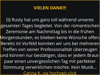 VIELEN DANK!!!  DJ Rusty hat uns ganz toll während unseres gesamten Tages begleitet. Von der romantischen Zeremonie am Nachmittag bis in die frühen Morgenstunden, es blieben keine Wünsche offen. Bereits im Vorfeld konnten wir uns bei mehreren Treffen von seiner Professionalität überzeugen und können nur bestätigen, dass er jedem Braut- paar einen unvergesslichen Tag mit perfekter Stimmung verwirklichen möchte. Kein Musik… Carina K. via hochzeit.click