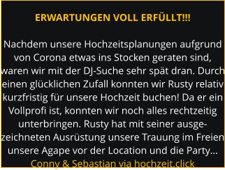 ERWARTUNGEN VOLL ERFÜLLT!!!  Nachdem unsere Hochzeitsplanungen aufgrund von Corona etwas ins Stocken geraten sind, waren wir mit der DJ-Suche sehr spät dran. Durch einen glücklichen Zufall konnten wir Rusty relativ kurzfristig für unsere Hochzeit buchen! Da er ein Vollprofi ist, konnten wir noch alles rechtzeitig unterbringen. Rusty hat mit seiner ausge- zeichneten Ausrüstung unsere Trauung im Freien unsere Agape vor der Location und die Party… Conny & Sebastian via hochzeit.click