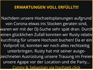 ERWARTUNGEN VOLL ERFÜLLT!!!  Nachdem unsere Hochzeitsplanungen aufgrund von Corona etwas ins Stocken geraten sind, waren wir mit der DJ-Suche sehr spät dran. Durch einen glücklichen Zufall konnten wir Rusty relativ kurzfristig für unsere Hochzeit buchen! Da er ein Vollprofi ist, konnten wir noch alles rechtzeitig unterbringen. Rusty hat mit seiner ausge- zeichneten Ausrüstung unsere Trauung im Freien unsere Agape vor der Location und die Party… Conny & Sebastian via hochzeit.click