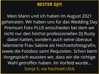 BESTER DJ!!!  Mein Mann und ich haben im August 2021 geheiraten. Wir haben uns für das Wedding Day Premium Foto PLUS entschieden bei dem wir nicht nur den höchst professionellen DJ Rusty dabei hatten, sondern auch seine überaus talentierte Frau Sabine als Hochzeitsfotografin, sowie die Fotobox samt Requisiten. Schon beim Vorgespräch wussten wir, dass wir die richtige Wahl getroffen haben. Im Vorfeld wurde… Sonja S. via hochzeit.click