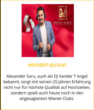 HOCHZEIT-DJ.CO.AT  Alexander Saru, auch als DJ Xander T Angel bekannt, sorgt mit seinen 25 Jahren Erfahrung nicht nur für höchste Qualität auf Hochzeiten, sondern spielt auch heute noch in den angesagtesten Wiener Clubs.