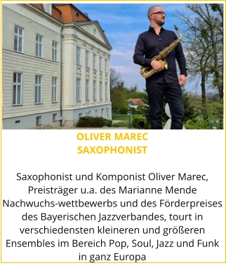 OLIVER MAREC SAXOPHONIST  Saxophonist und Komponist Oliver Marec, Preisträger u.a. des Marianne Mende Nachwuchs-wettbewerbs und des Förderpreises des Bayerischen Jazzverbandes, tourt in verschiedensten kleineren und größeren Ensembles im Bereich Pop, Soul, Jazz und Funk in ganz Europa