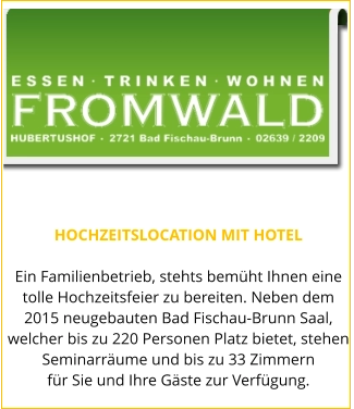 HOCHZEITSLOCATION MIT HOTEL  Ein Familienbetrieb, stehts bemüht Ihnen eine tolle Hochzeitsfeier zu bereiten. Neben dem 2015 neugebauten Bad Fischau-Brunn Saal, welcher bis zu 220 Personen Platz bietet, stehen Seminarräume und bis zu 33 Zimmern für Sie und Ihre Gäste zur Verfügung.
