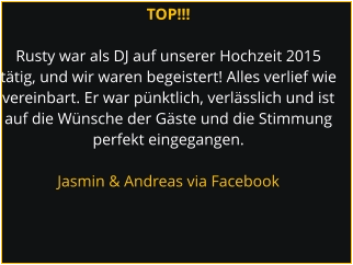 TOP!!!  Rusty war als DJ auf unserer Hochzeit 2015  tätig, und wir waren begeistert! Alles verlief wie  vereinbart. Er war pünktlich, verlässlich und ist  auf die Wünsche der Gäste und die Stimmung  perfekt eingegangen.  Jasmin & Andreas via Facebook