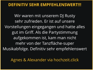 DEFINITIV SEHR EMPFEHLENSWERT!!!  Wir waren mit unserem DJ Rusty sehr zufrieden. Er ist auf unsere Vorstellungen eingegangen und hatte alles gut im Griff. Als die Partystimmung aufgekommen ist, kam man nicht mehr von der Tanzfläche-super Musikabfolge. Definitiv sehr empfehlenswert  Agnes & Alexander via hochzeit.click