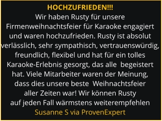 HOCHZUFRIEDEN!!! Wir haben Rusty für unsere Firmenweihnachtsfeier für Karaoke engagiert und waren hochzufrieden. Rusty ist absolut verlässlich, sehr sympathisch, vertrauenswürdig,  freundlich, flexibel und hat für ein tolles Karaoke-Erlebnis gesorgt, das alle  begeistert hat. Viele Mitarbeiter waren der Meinung, dass dies unsere beste  Weihnachtsfeier aller Zeiten war! Wir können Rusty auf jeden Fall wärmstens weiterempfehlen Susanne S via ProvenExpert