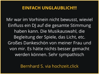 EINFACH UNGLAUBLICH!!!  Mir war im Vorhinein nicht bewusst, wieviel Einfluss ein DJ auf die gesamte Stimmung haben kann. Die Musikauswahl, die Begleitung der Spiele, das Licht, etc. Großes Dankeschön von meiner Frau und von mir. Es hätte nichts besser gemacht werden können. Sehr sympathisch  Bernhard S. via hochzeit.click