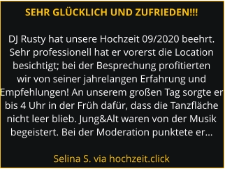 SEHR GLÜCKLICH UND ZUFRIEDEN!!!  DJ Rusty hat unsere Hochzeit 09/2020 beehrt. Sehr professionell hat er vorerst die Location besichtigt; bei der Besprechung profitierten wir von seiner jahrelangen Erfahrung und Empfehlungen! An unserem großen Tag sorgte er bis 4 Uhr in der Früh dafür, dass die Tanzfläche nicht leer blieb. Jung&Alt waren von der Musik begeistert. Bei der Moderation punktete er…  Selina S. via hochzeit.click