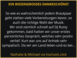 EIN RIESENGROSSES DANKESCHÖN!!!  So wie es wahrscheinlich jedem Brautpaar geht stehen viele Vorbereitungen bevor, so auch die richtige Wahl der Musik. Wir sind ziemlich schnell auf DJ Rusty gekommen, bald hatten wir unser erstes persönliches Gespräch, welches sehr positiv verlief. Kurt war uns auf Anhieb sehr sympatisch. Da wir am Land leben und es bei…  Nathalie & Michael via hochzeit.click