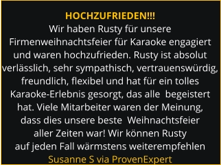 HOCHZUFRIEDEN!!! Wir haben Rusty für unsere Firmenweihnachtsfeier für Karaoke engagiert und waren hochzufrieden. Rusty ist absolut verlässlich, sehr sympathisch, vertrauenswürdig,  freundlich, flexibel und hat für ein tolles Karaoke-Erlebnis gesorgt, das alle  begeistert hat. Viele Mitarbeiter waren der Meinung, dass dies unsere beste  Weihnachtsfeier aller Zeiten war! Wir können Rusty auf jeden Fall wärmstens weiterempfehlen Susanne S via ProvenExpert