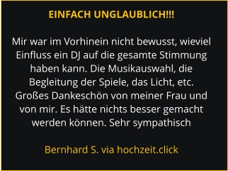 EINFACH UNGLAUBLICH!!!  Mir war im Vorhinein nicht bewusst, wieviel Einfluss ein DJ auf die gesamte Stimmung haben kann. Die Musikauswahl, die Begleitung der Spiele, das Licht, etc. Großes Dankeschön von meiner Frau und von mir. Es hätte nichts besser gemacht werden können. Sehr sympathisch  Bernhard S. via hochzeit.click