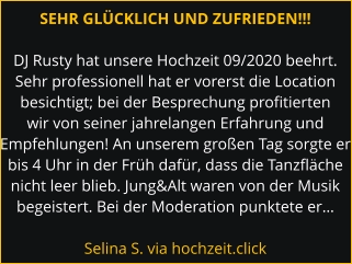 SEHR GLÜCKLICH UND ZUFRIEDEN!!!  DJ Rusty hat unsere Hochzeit 09/2020 beehrt. Sehr professionell hat er vorerst die Location besichtigt; bei der Besprechung profitierten wir von seiner jahrelangen Erfahrung und Empfehlungen! An unserem großen Tag sorgte er bis 4 Uhr in der Früh dafür, dass die Tanzfläche nicht leer blieb. Jung&Alt waren von der Musik begeistert. Bei der Moderation punktete er…  Selina S. via hochzeit.click