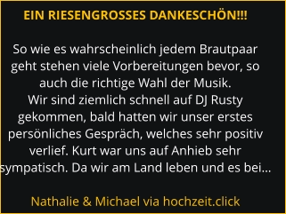 EIN RIESENGROSSES DANKESCHÖN!!!  So wie es wahrscheinlich jedem Brautpaar geht stehen viele Vorbereitungen bevor, so auch die richtige Wahl der Musik. Wir sind ziemlich schnell auf DJ Rusty gekommen, bald hatten wir unser erstes persönliches Gespräch, welches sehr positiv verlief. Kurt war uns auf Anhieb sehr sympatisch. Da wir am Land leben und es bei…  Nathalie & Michael via hochzeit.click